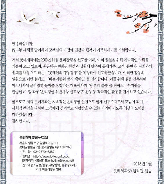안녕하십니까,
丙申年 새해를 맞이하여 고객님의 가정에 건강과 행복이 가득하시기를 기원합니다.

저희 롯데제과에는 2000년 11월 윤리강령을 선포한 이래, 이의 실천을 위해 지속적인 노력을 
기울여 오고 있으며, 최근에는 변화된 환경과 상황에 맞추어 롯데가족, 고객, 동반자, 사회와의 신뢰를
내용으로 하는 “롯데인의 행동강령”을 제정하여 선포하였습니다. 이러한 활동의 일환으로 
이번 설에도 ‘비윤리행위 방지 캠페인’을 전개합니다. 이를 위해 설을 전후하여 파트너사에 
윤리경영 동참을 요청하는 대표이사의 ‘당부의 말씀’을 전하고, ‘수취선물 반송센터’ 및 각종 
윤리경영 위반사항 신고창구 운영 등 적극적인 활동을 전개하고 있습니다.

앞으로도 저희 롯데제과는 지속적인 윤리경영 실천으로 업계 선두주자로서 모범이 되며, 사회적 
책임을 다하여 고객에게 신뢰받고 사랑받을 수 있는 기업이 되도록 최선의 노력을 다하겠습니다. 
감사합니다.

2016년 1월
롯데제과㈜  임직원 일동


윤리경영 문의/신고처

서울시 영등포구 양평로21길 10
롯데양평빌딩 7층 윤리경영팀 (우 : 07207)
ㆍ전   화 : 02-2670-6360
ㆍ인터넷 : http://www.lotteconf.co.kr (홈페이지 ‘신문고’ 또는 hotline@lotte.net)ㆍ신고내용 : 금품/향응, 부당청탁, 불공정거래, 기타 비윤리행위 일체